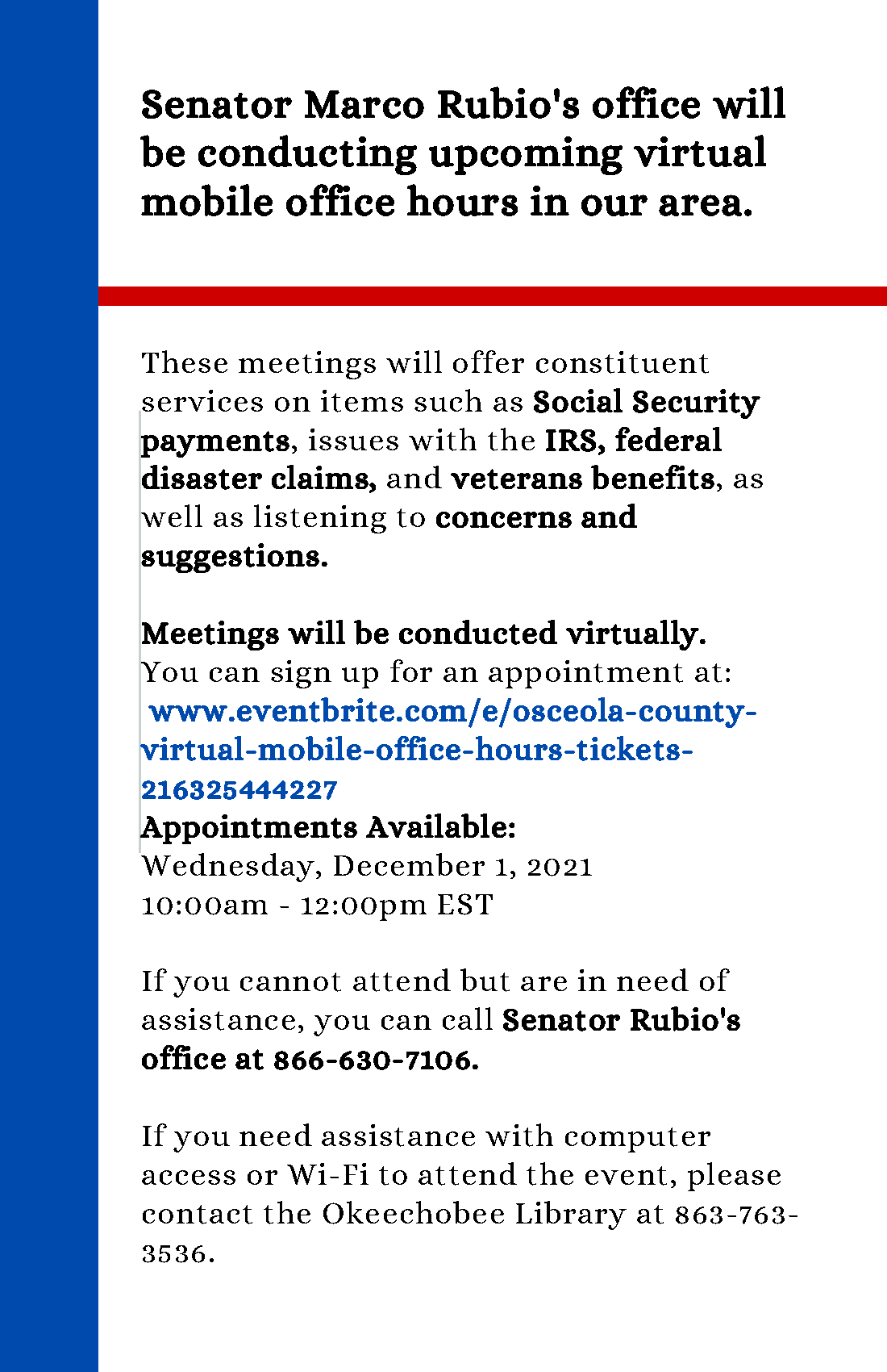 Senator Marco Rubio's office will be conducting upcoming virtual mobile office hours in our area. These meetings will offer constituent services on items such as Social Security payments, issues with the IRS, federal disaster claims, and veterans benefits, as well as listening to concerns and suggestions.  Meetings will be conducted virtually. You can sign up for an appointment at:  www.eventbrite.com/e/osceola-county-virtual-mobile-office-hours-tickets-216325444227 Appointments Available: Wednesday, December 1, 2021, 10:00am - 12:00pm EST  If you cannot attend but are in need of assistance, you can call Senator Rubio's office at 866-630-7106.  If you need assistance with computer access or Wi-Fi to attend the event, please contact the Okeechobee Library at 863-763-3536.
