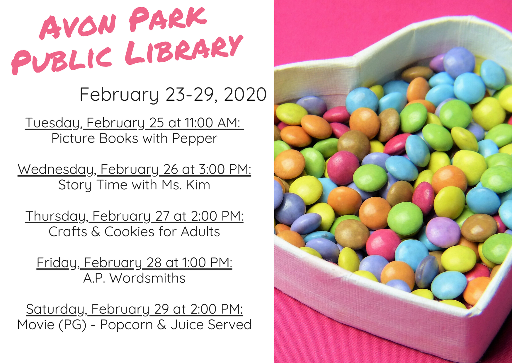 The events for the Avon Park Public Library are as follows: On Tuesday, February 25, 2020 at 11:00 AM, Pepper, the therapy dog, will be joining us for Picture Books with Pepper in the atrium. At 3:00 PM on Wednesday, February 26, 2020, Ms. Kim will host story time in the children's area. On Thursday, February 27, 2020, we will have crafts and cookies for adults happening in the meeting room 2:00 PM to 4:00 PM. On Friday, January 28, 2020 at 1:00 PM, the A.P Wordsmiths will be meeting. On Saturday, February 29, 2020 at 2:00 PM, we will be showing a movie (rated PG) with popcorn and juice served.