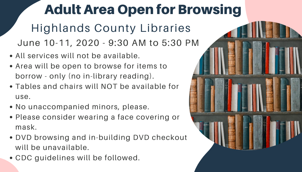 Adult areas at all Highlands County Public Libraries open for browsing on June 10-11, 2020 from 9:30 AM to 5:30 PM. 1. Not all services or areas will be available. 2. Browsing and checking out ONLY, no access to library seating. 3. DVD browsing and checkout will be unavailable.