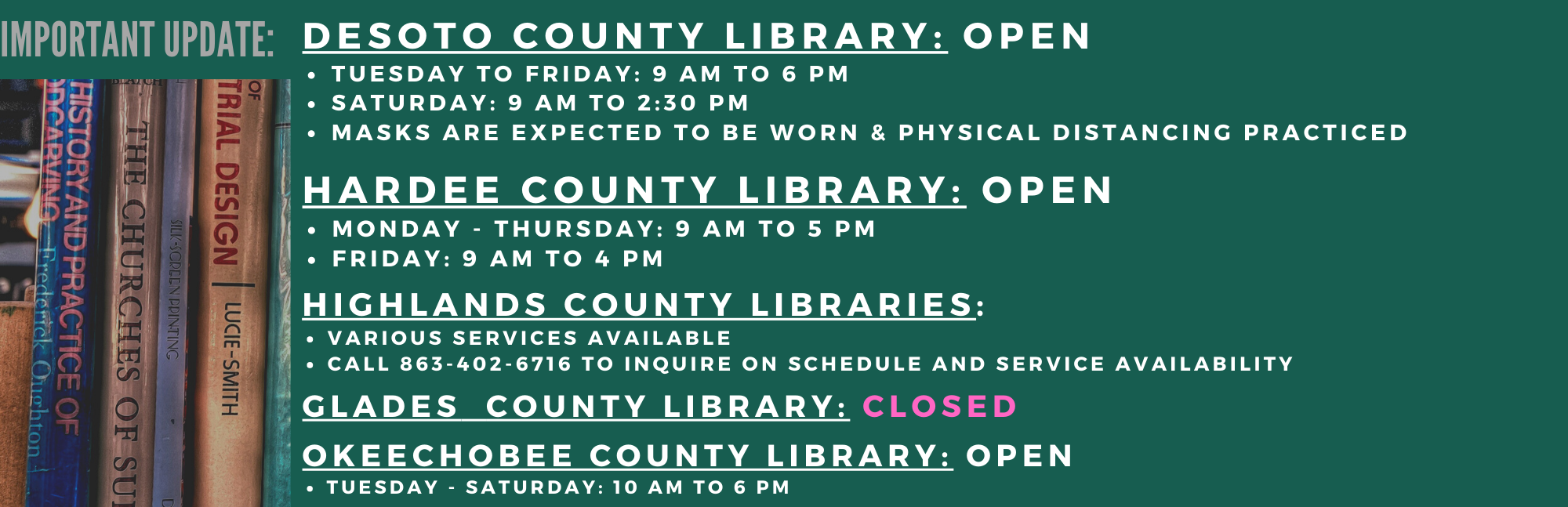 Here is an updated hours for Heartland Library Cooperative libraries.  DeSoto: Tuesday - Friday: 9 AM to 6 PM and Saturday: 9:00 AM to 2:30 PM Hardee: Monday - Thursday: 9 AM to 5 PM and Friday: 9 AM to 4 PM Highlands: Various services available. Please call 863-402-6716 for service availability Glades: CLOSED Okeechobee: Tuesday - Saturday: 10 AM to 6 PM For questions, please call your local library for information.