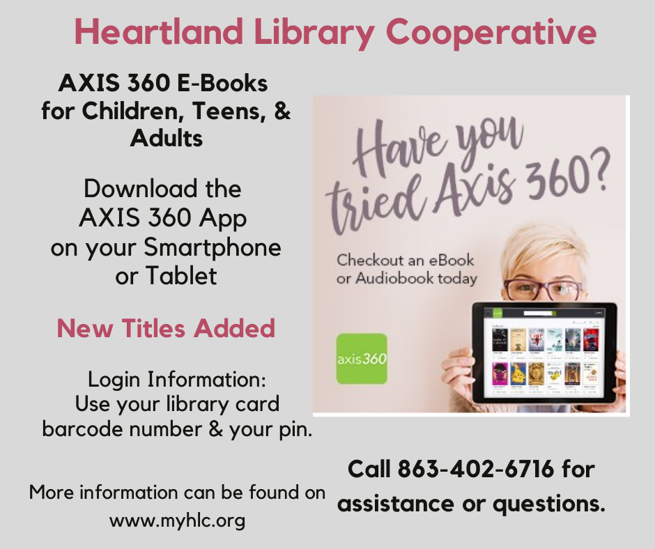 Don't forget the Heartland Library Cooperative has e-resources available for you to use. Today's highlight: Axis 360. Borrow e-books and e-audiobooks from the comfort of your home. App is available for smartphones and tablets. New titles are being frequently added for readers of ALL ages! Check out Axis 350 by downloading the app or visiting the E-Books and Audiobooks page of this website. 
