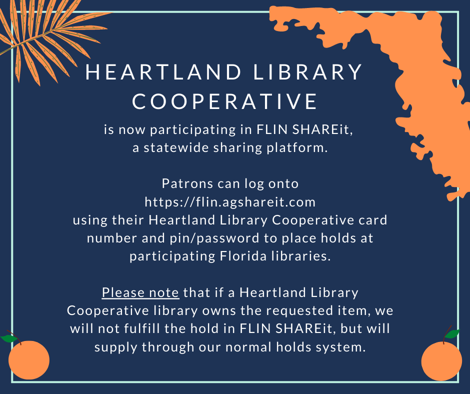 Heartland Library Cooperative is now participating in FLIN SHAREit, a statewide sharing platform. Patrons can log onto https://flin.agshareit.com using their Heartland Library Cooperative card number and pin/password to place holds at participating Florida libraries. Please note that if a Heartland Library Coopertive library owns the requested item, we will not fulfill the hold in FLIN SHAREit, but will supply through our normal holds system.
