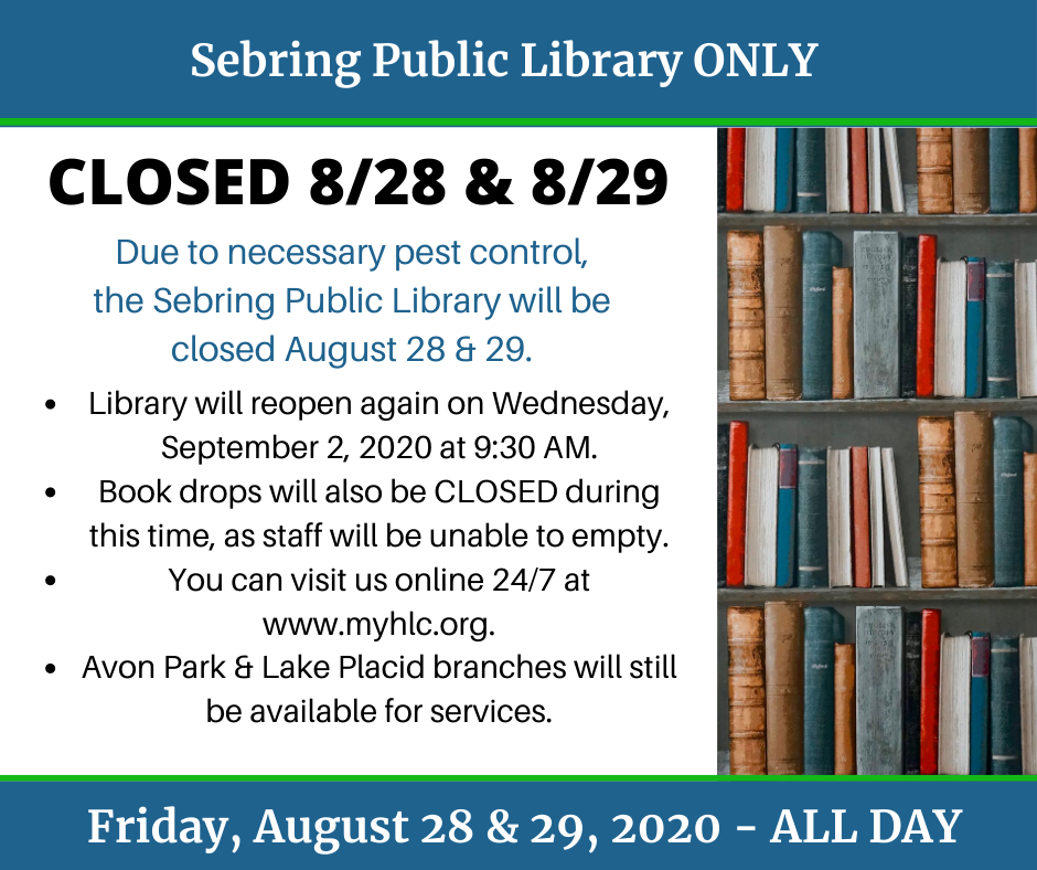 Attention library patrons, the Sebring Public Library will be CLOSED Friday, August 28, 2020 and Saturday, August 29, 2020 for necessary pest control treatment. The outside book drops will also be closed and locked beginning Thursday, August 27 at 5:30 PM to Tuesday, September 1, 2020. We are available 24/7 at www.myhlc.org or you can visit the Avon Park and Lake Placid branches on Friday for curbside (9:30 AM to 5:30 PM) or Saturday for in-building access (9:30 AM to 5:30 PM). Outside book drops will be available for use 24/7 at the Avon Park and Lake Placid branches. For more information, please call 863-402-6716 (Sebring), 863-452-3803 (Avon Park) or 863-699-3705 (Lake Placid). 