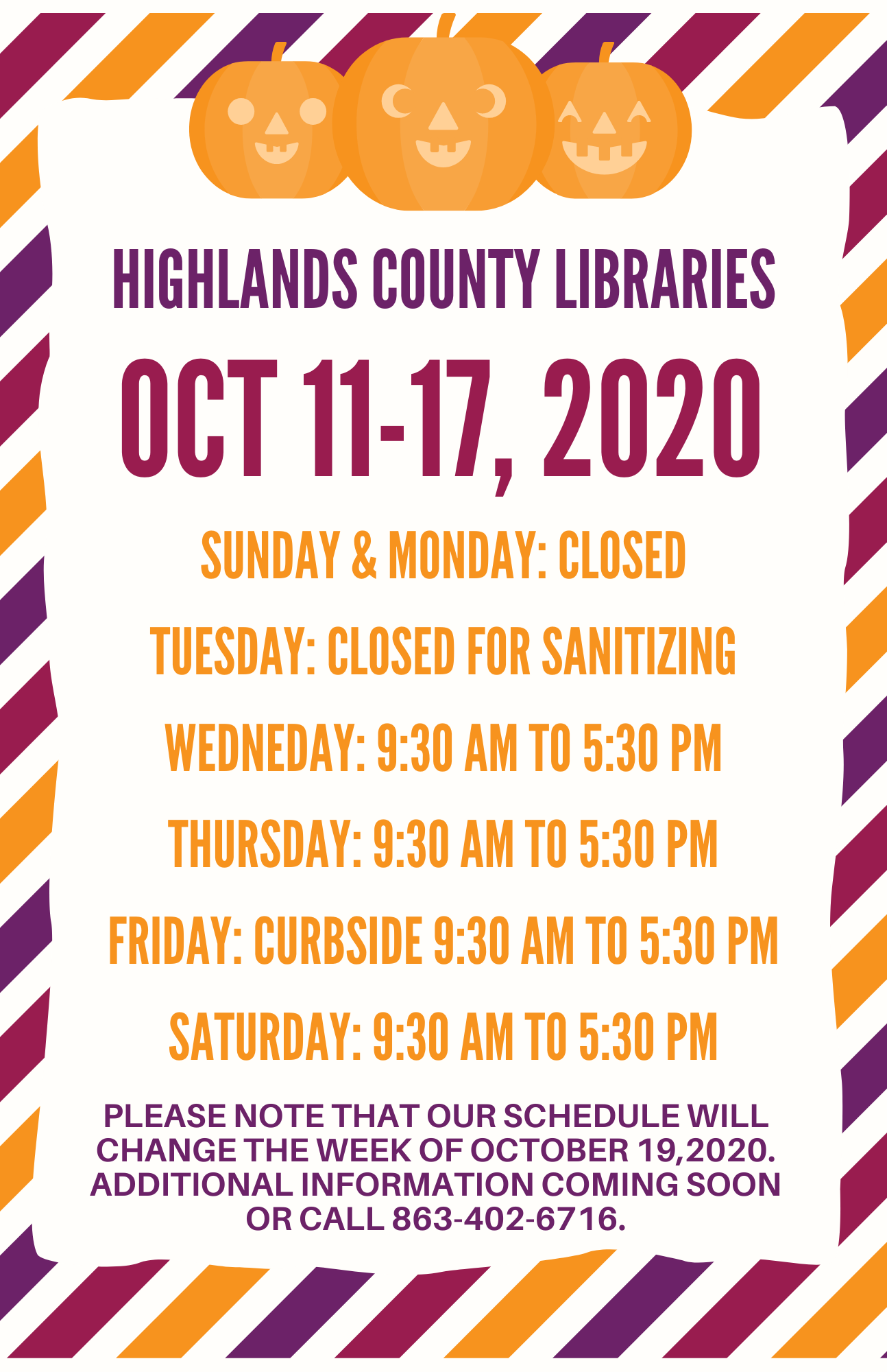 Highlands County Library Schedule:  Sunday & Monday: Closed Tuesday: Closed (Staff sanitizing materials for your usage) Wednesday & Thursday: 9:30 AM to 5:30 PM Friday: Curbside/walk up services 9:30 AM to 5:30 PM Saturday: 9:30 AM to 5:30 PM Please note that our schedule will change the week of October 19,2020. Additional information coming soon or call 863-402-6716.