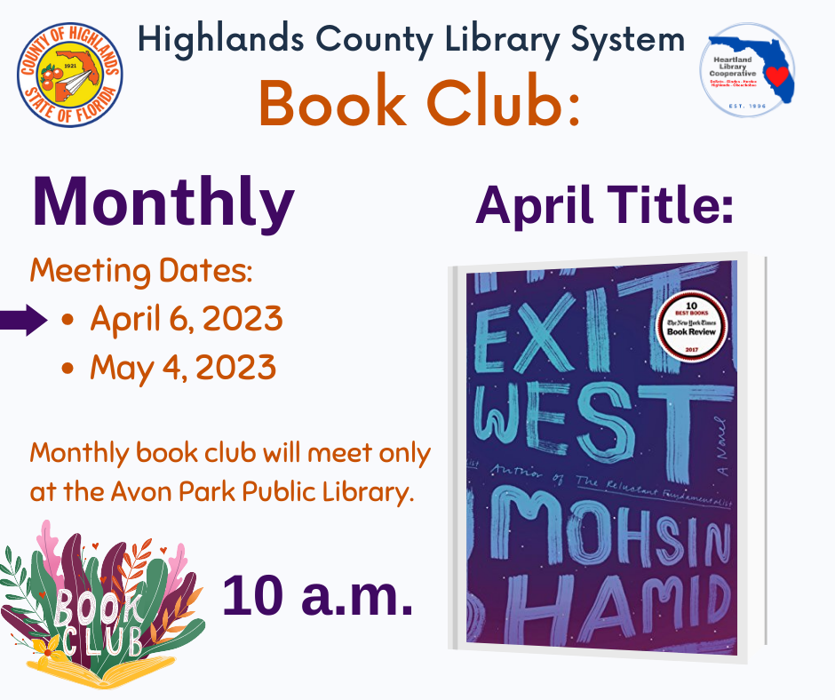 The title for the Avon Park April 2023 monthly  book club will be Exit West by Mohsin Hamid. Meeting will be on Thursday, April 6, 2023 at 10 a.m. at the Avon Park Public Library only.