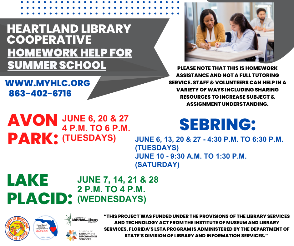 Thanks to a new grant acquired by the Heartland Library Cooperative from the Division of Library and Information Services, Highlands County libraries will be offering homework help. Assistance will be offered every Tuesday in June except June 13, from 4 p.m. to 6 p.m. at the Avon Park Public Library, every Wednesday in June from 2 p.m. to 4 p.m. at the Lake Placid Memorial Library, and every Tuesday in June from 4:30 p.m. to 6:30 p.m. and on June 10 from 9:30 a.m. to 1:30 p.m. at the Sebring Public Library.