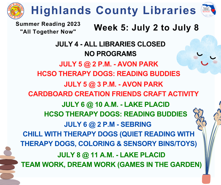 July 4 - No programs: All branches CLOSEDJuly 5 @ 2 p.m. - Avon Park - Reading Buddies w/ Therapy Dogs July 5 @ 3 p.m. - Avon Park - Cardboard Creations July 6 @ 10 a.m. - Lake Placid - Reading Buddies w/ Therapy Dogs July 6 @ 2 p.m. - Sebring - Chill with Therapy Dogs July 8 @ 11 a.m. - Lake Placid - Games in the Garden