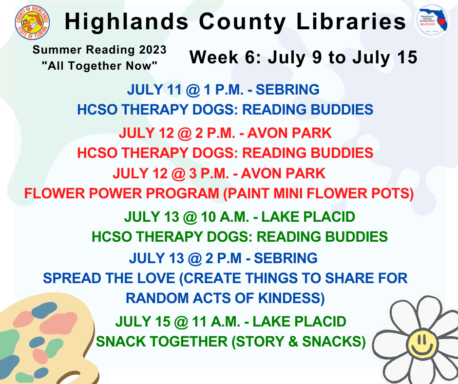 July 11 @ 1 p.m. - Sebring - Reading Buddies w/ Therapy DogsJuly 12 @ 2 p.m. - Avon Park - Reading Buddies w/ Therapy Dogs July 12 @ 3 p.m. - Avon Park - Flower Power July 13 @ 10 a.m. - Lake Placid - Reading Buddies w/ Therapy Dogs July 13 @ 2 p.m. - Sebring - Spread the Love July 15 @ 11 a.m. - Lake Placid - Snack Together
