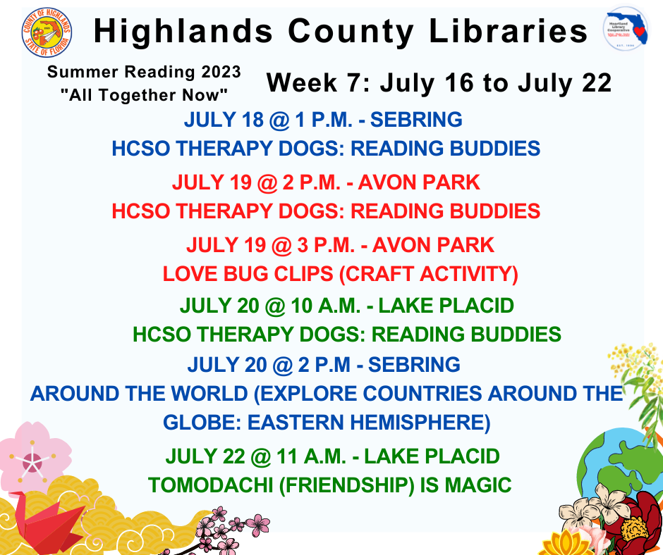 July 18 @ 1 p.m. - Sebring - Reading Buddies w/ Therapy DogsJuly 19 @ 2 p.m. - Avon Park - Reading Buddies w/ Therapy Dogs July 19 @ 3 p.m. - Avon Park - Love Bug Clips July 20 @ 10 a.m. - Lake Placid - Reading Buddies w/ Therapy Dogs July 20 @ 2 p.m. - Sebring - Around the World July 22 @ 11 a.m. - Lake Placid - Friendship is Magic