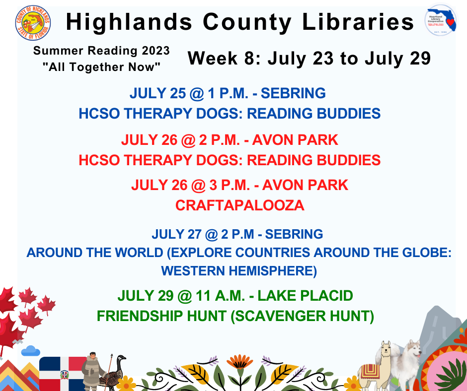 July 25 @ 1 p.m. - Sebring - Reading Buddies w/ Therapy DogsJuly 26 @ 2 p.m. - Avon Park - Reading Buddies w/ Therapy Dogs July 26 @ 3 p.m. - Avon Park - Craftapalooza July 27 @ 2 p.m. - Sebring - Around the World July 29 @ 11 a.m. - Lake Placid - Scavenger Hunt